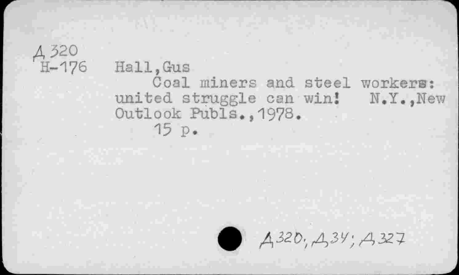 ﻿A^20 H-176	Hall.Gus Coal miners and. steel workers: united, struggle can win! N.Y.,New Outlook Pubis.,1978. 15 p.
^3zd.^;A3zt-